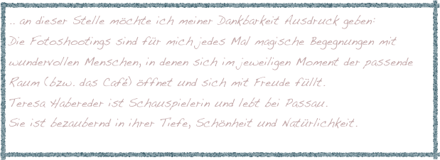 .. an dieser Stelle möchte ich meiner Dankbarkeit Ausdruck geben:
Die Fotoshootings sind für mich jedes Mal magische Begegnungen mit wundervollen Menschen, in denen sich im jeweiligen Moment der passende Raum (bzw. das Café) öffnet und sich mit Freude füllt.
Teresa Habereder ist Schauspielerin und lebt bei Passau.
Sie ist bezaubernd in ihrer Tiefe, Schönheit und Natürlichkeit.